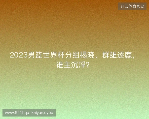 2023男篮世界杯分组揭晓，群雄逐鹿，谁主沉浮？